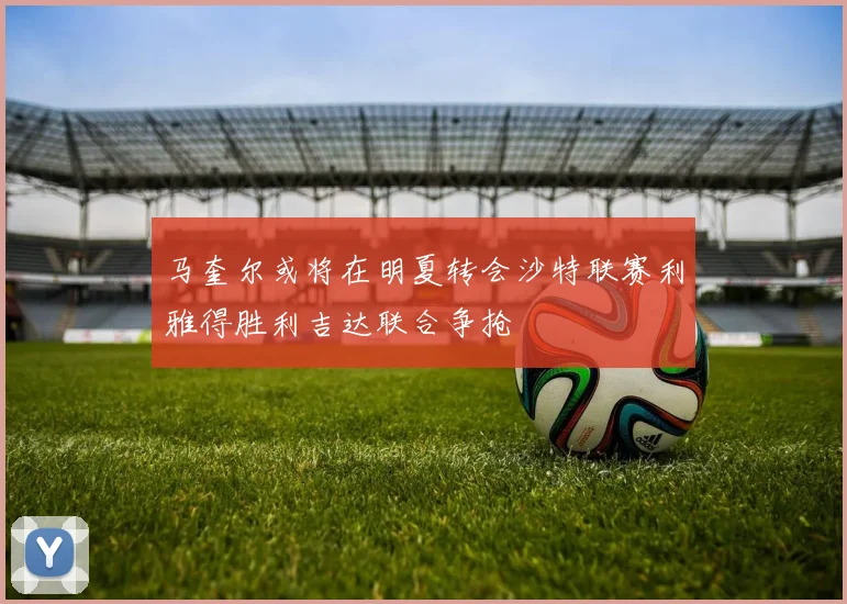 马奎尔或将在明夏转会沙特联赛利雅得胜利吉达联合争抢