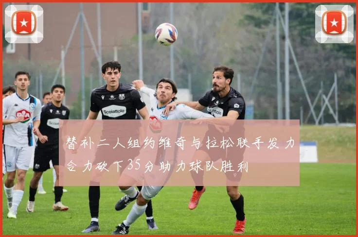 替补二人组约维奇与拉松联手发力合力砍下35分助力球队胜利