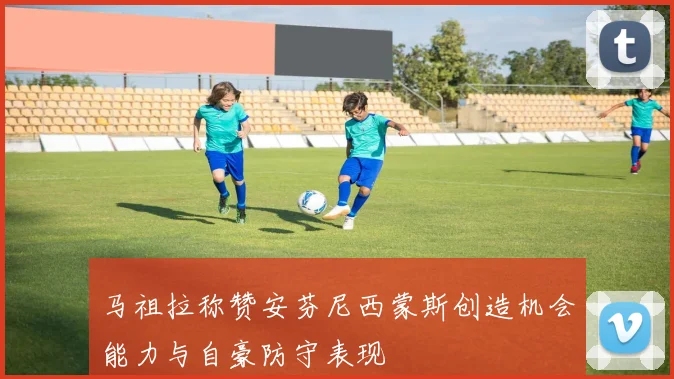 马祖拉称赞安芬尼西蒙斯创造机会能力与自豪防守表现