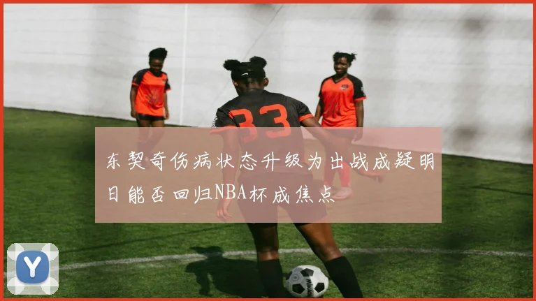 东契奇伤病状态升级为出战成疑明日能否回归NBA杯成焦点
