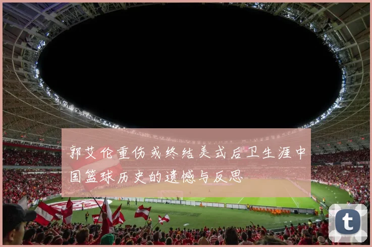 郭艾伦重伤或终结美式后卫生涯中国篮球历史的遗憾与反思