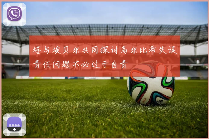 塔与埃贝尔共同探讨乌尔比希失误责任问题不必过于自责