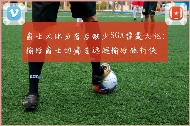 爵士大比分落后缺少SGA雷霆火记：输给爵士的痛苦远超输给独行侠