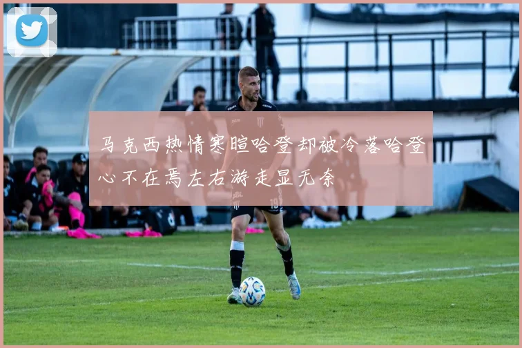 马克西热情寒暄哈登却被冷落哈登心不在焉左右游走显无奈