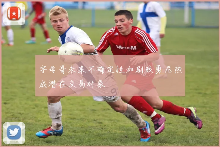 字母哥未来不确定性加剧狼勇尼热成潜在交易对象