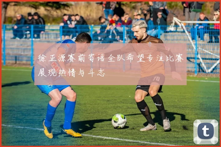 徐正源赛前寄语全队希望专注比赛展现热情与斗志