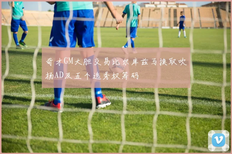 奇才GM大胆交易比尔库兹马换取吹杨AD及五个选秀权筹码