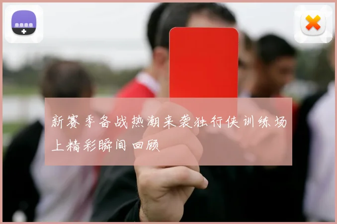 新赛季备战热潮来袭独行侠训练场上精彩瞬间回顾