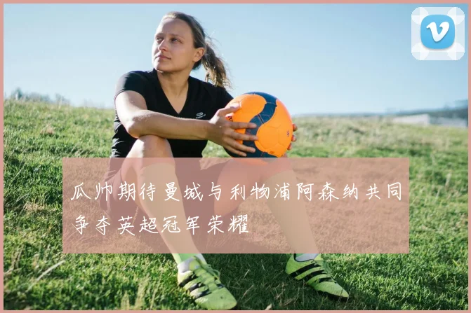 瓜帅期待曼城与利物浦阿森纳共同争夺英超冠军荣耀