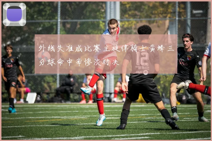 外线失准成比赛主旋律骑士黄蜂三分球命中率惨淡对决