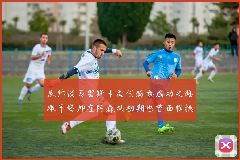 瓜帅谈马雷斯卡离任感慨成功之路艰辛塔帅在阿森纳初期也曾面临挑战