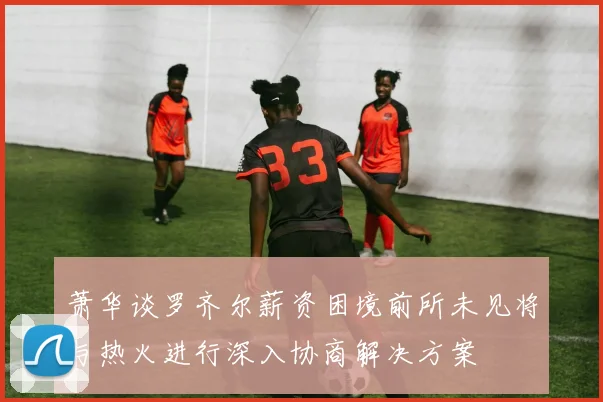 萧华谈罗齐尔薪资困境前所未见将与热火进行深入协商解决方案