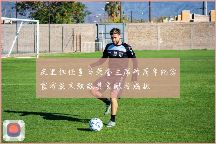 皮里担任皇马荣誉主席两周年纪念官方发文致敬其贡献与成就