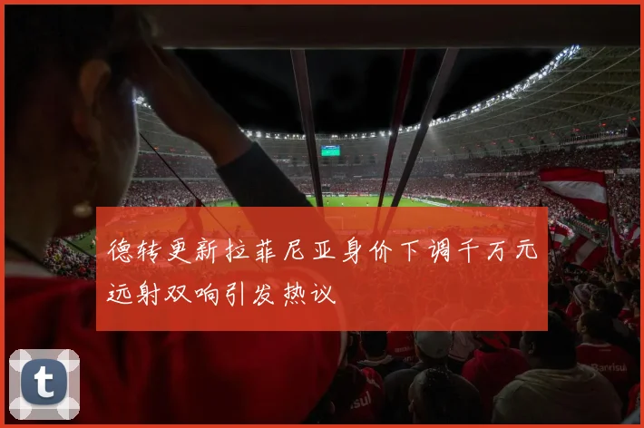 德转更新拉菲尼亚身价下调千万元远射双响引发热议