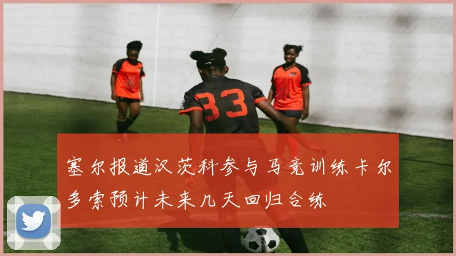 塞尔报道汉茨科参与马竞训练卡尔多索预计未来几天回归合练