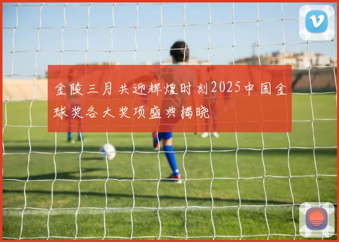 金陵三月共迎辉煌时刻2025中国金球奖各大奖项盛典揭晓