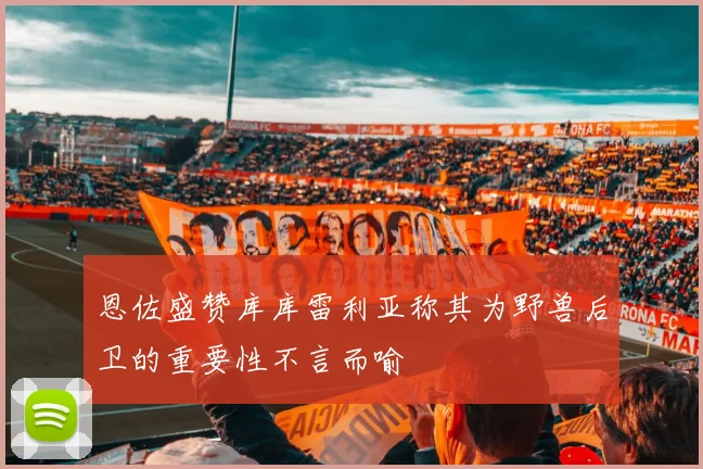 恩佐盛赞库库雷利亚称其为野兽后卫的重要性不言而喻