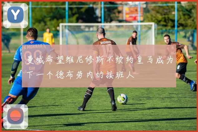 曼城希望维尼修斯不续约皇马成为下一个德布劳内的接班人