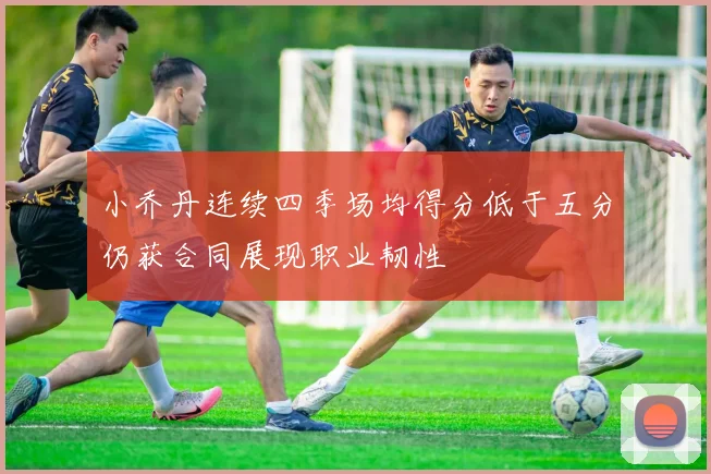 小乔丹连续四季场均得分低于五分仍获合同展现职业韧性