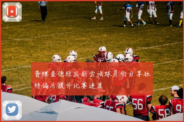 普理查德短发新尝试球员们分享独特偏方提升比赛速度