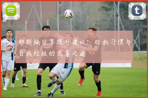 郇斯楠分享提升建议：对抗习惯与自我短板的完善之道