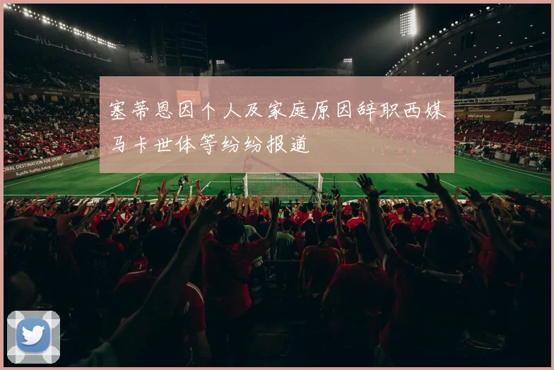 塞蒂恩因个人及家庭原因辞职西媒马卡世体等纷纷报道