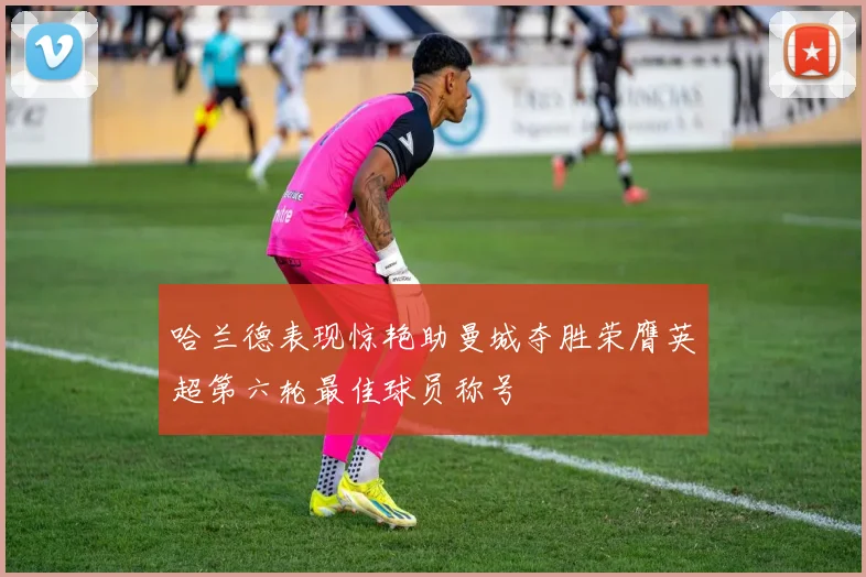 哈兰德表现惊艳助曼城夺胜荣膺英超第六轮最佳球员称号