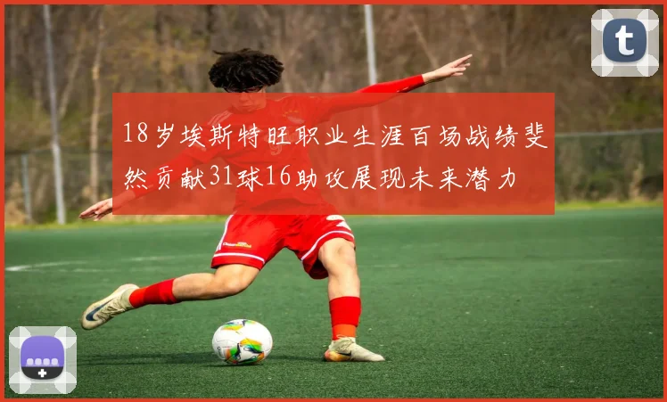 18岁埃斯特旺职业生涯百场战绩斐然贡献31球16助攻展现未来潜力
