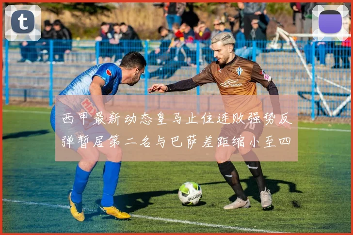 西甲最新动态皇马止住连败强势反弹暂居第二名与巴萨差距缩小至四分