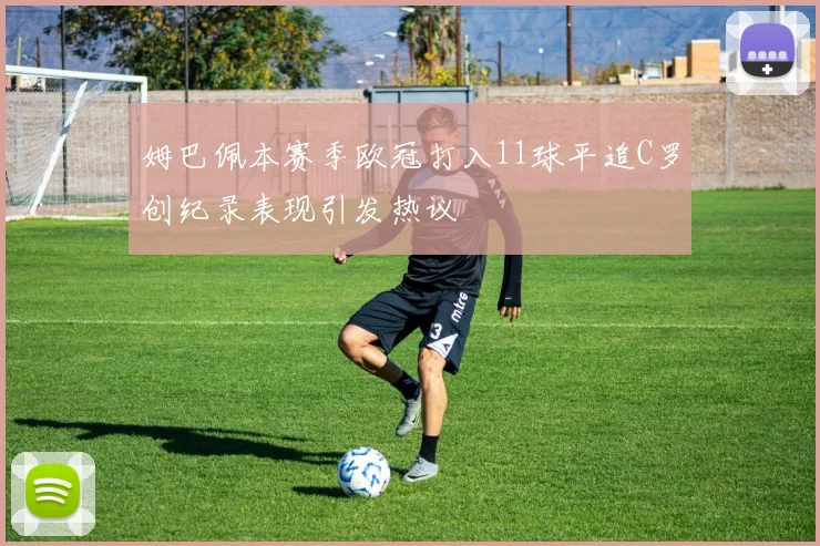 姆巴佩本赛季欧冠打入11球平追C罗创纪录表现引发热议