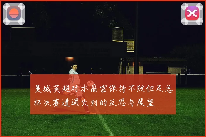曼城英超对水晶宫保持不败但足总杯决赛遭遇失利的反思与展望