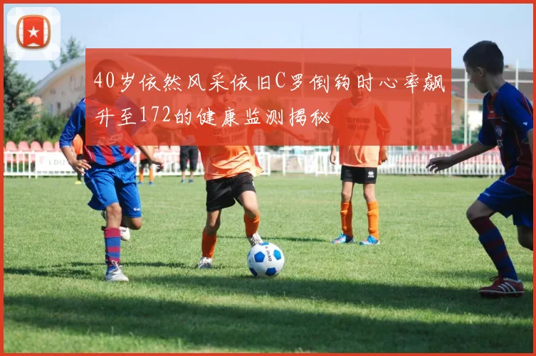 40岁依然风采依旧C罗倒钩时心率飙升至172的健康监测揭秘