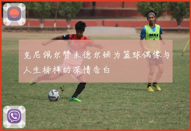 克尼佩尔赞米德尔顿为篮球偶像与人生榜样的深情告白